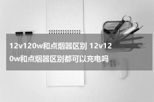 12v120w和点烟器区别 12v120w和点烟器区别都可以充电吗