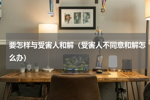 要怎样与受害人和解（受害人不同意和解怎么办）