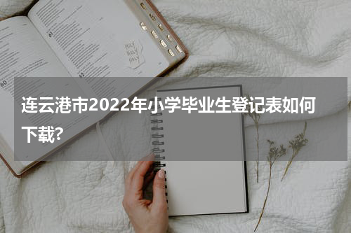连云港市2022年小学毕业生登记表如何下载?