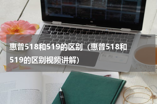 惠普518和519的区别（惠普518和519的区别视频讲解）