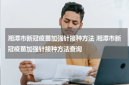 湘潭市新冠疫苗加强针接种方法 湘潭市新冠疫苗加强针接种方法查询