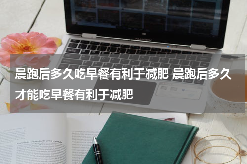 晨跑后多久吃早餐有利于减肥 晨跑后多久才能吃早餐有利于减肥