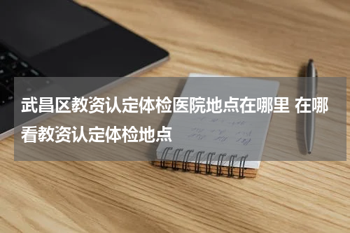 武昌区教资认定体检医院地点在哪里 在哪看教资认定体检地点