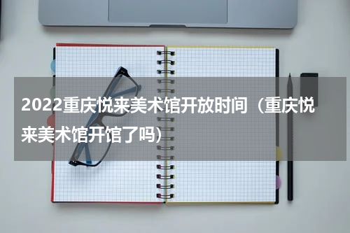 2022重庆悦来美术馆开放时间（重庆悦来美术馆开馆了吗）
