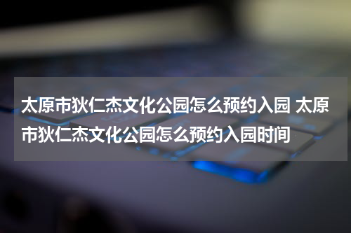 太原市狄仁杰文化公园怎么预约入园 太原市狄仁杰文化公园怎么预约入园时间