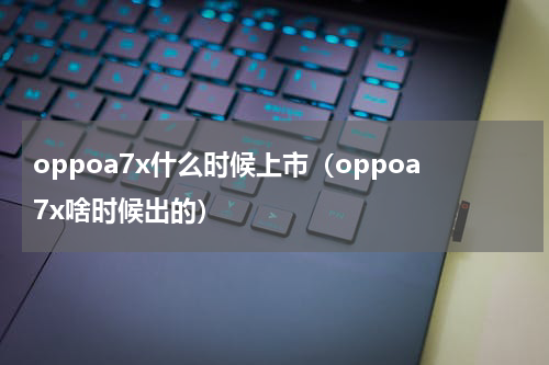 oppoa7x什么时候上市（oppoa7x啥时候出的）