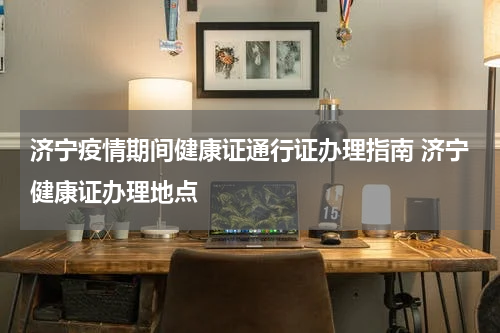 济宁疫情期间健康证通行证办理指南 济宁健康证办理地点