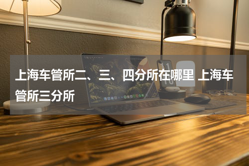 上海车管所二、三、四分所在哪里 上海车管所三分所