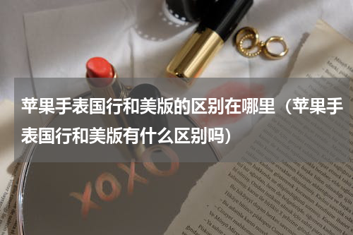 苹果手表国行和美版的区别在哪里（苹果手表国行和美版有什么区别吗）