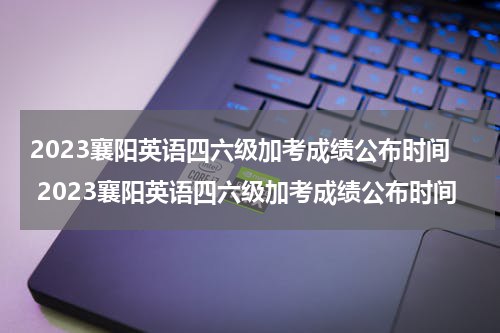 2023襄阳英语四六级加考成绩公布时间 2023襄阳英语四六级加考成绩公布时间