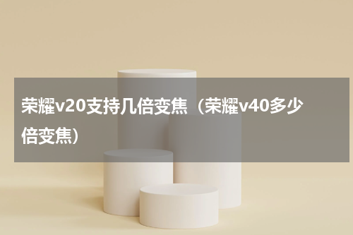荣耀v20支持几倍变焦（荣耀v40多少倍变焦）