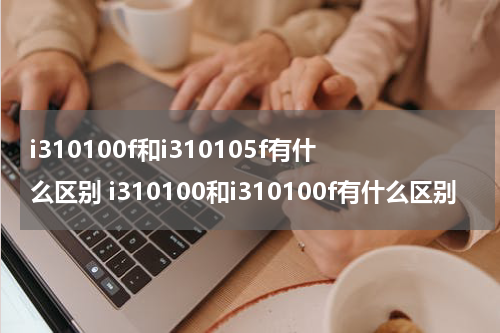 i310100f和i310105f有什么区别 i310100和i310100f有什么区别