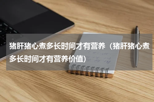 猪肝猪心煮多长时间才有营养（猪肝猪心煮多长时间才有营养价值）