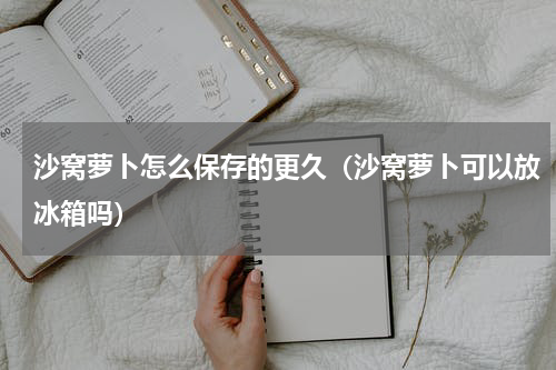 沙窝萝卜怎么保存的更久（沙窝萝卜可以放冰箱吗）