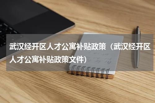武汉经开区人才公寓补贴政策（武汉经开区人才公寓补贴政策文件）