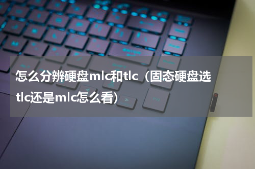 怎么分辨硬盘mlc和tlc（固态硬盘选tlc还是mlc怎么看）