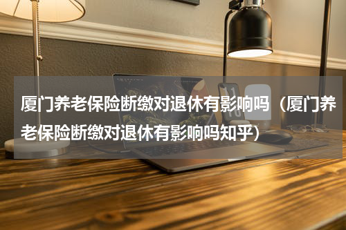 厦门养老保险断缴对退休有影响吗（厦门养老保险断缴对退休有影响吗知乎）
