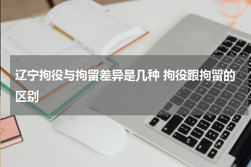 辽宁拘役与拘留差异是几种 拘役跟拘留的区别