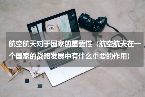 航空航天对于国家的重要性（航空航天在一个国家的战略发展中有什么重要的作用）