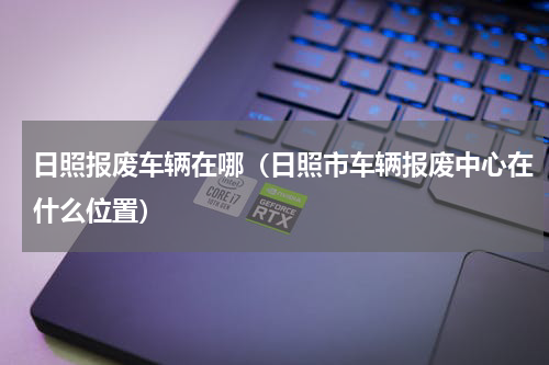 日照报废车辆在哪（日照市车辆报废中心在什么位置）