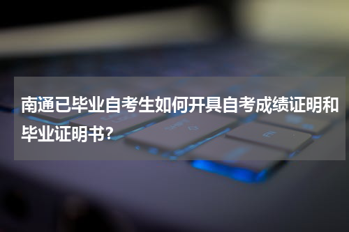 南通已毕业自考生如何开具自考成绩证明和毕业证明书？