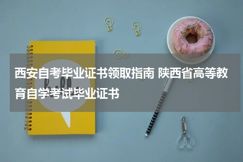 西安自考毕业证书领取指南 陕西省高等教育自学考试毕业证书