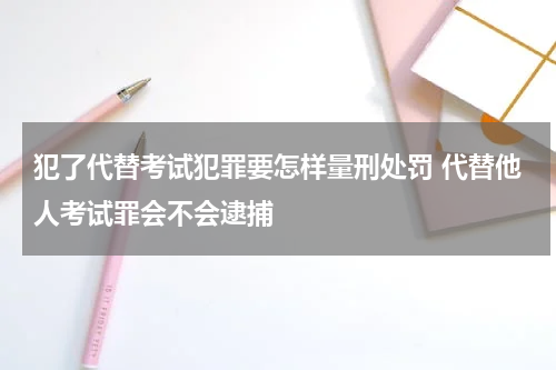 犯了代替考试犯罪要怎样量刑处罚 代替他人考试罪会不会逮捕