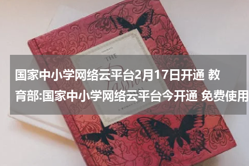 国家中小学网络云平台2月17日开通 教育部:国家中小学网络云平台今开通 免费使用