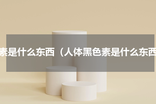 色素是什么东西（人体黑色素是什么东西）