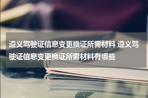 遵义驾驶证信息变更换证所需材料 遵义驾驶证信息变更换证所需材料有哪些