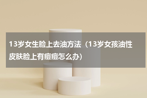13岁女生脸上去油方法（13岁女孩油性皮肤脸上有痘痘怎么办）