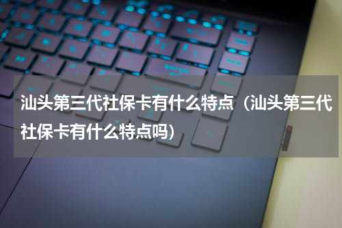 汕头第三代社保卡有什么特点（汕头第三代社保卡有什么特点吗）