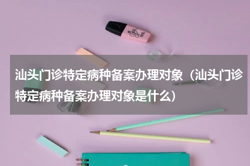 汕头门诊特定病种备案办理对象（汕头门诊特定病种备案办理对象是什么）
