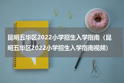 昆明五华区2022小学招生入学指南（昆明五华区2022小学招生入学指南视频）