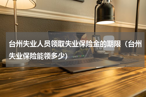 台州失业人员领取失业保险金的期限（台州失业保险能领多少）