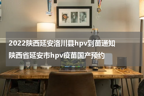 2022陕西延安洛川县hpv到苗通知 陕西省延安市hpv疫苗国产预约