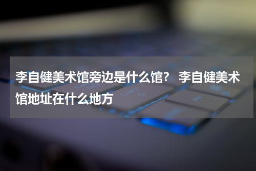 李自健美术馆旁边是什么馆？ 李自健美术馆地址在什么地方