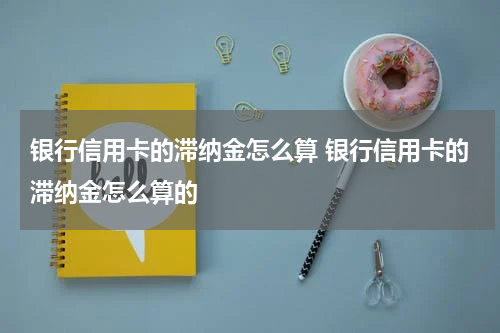 银行信用卡的滞纳金怎么算 银行信用卡的滞纳金怎么算的