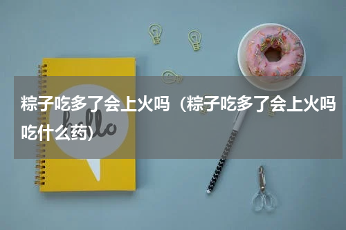 粽子吃多了会上火吗（粽子吃多了会上火吗吃什么药）