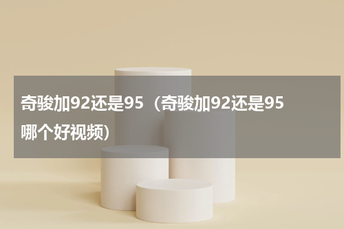 奇骏加92还是95（奇骏加92还是95哪个好视频）