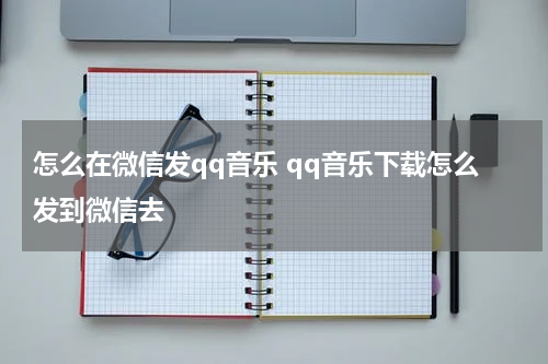 怎么在微信发qq音乐 qq音乐下载怎么发到微信去