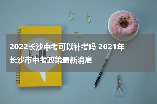 2022长沙中考可以补考吗 2021年长沙市中考政策最新消息
