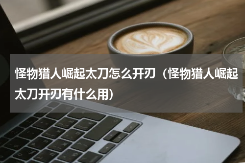 怪物猎人崛起太刀怎么开刃（怪物猎人崛起太刀开刃有什么用）