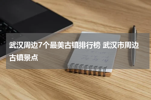 武汉周边7个最美古镇排行榜 武汉市周边古镇景点