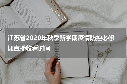 江苏省2020年秋季新学期疫情防控必修课直播收看时间