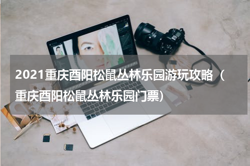 2021重庆酉阳松鼠丛林乐园游玩攻略（重庆酉阳松鼠丛林乐园门票）