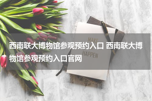 西南联大博物馆参观预约入口 西南联大博物馆参观预约入口官网