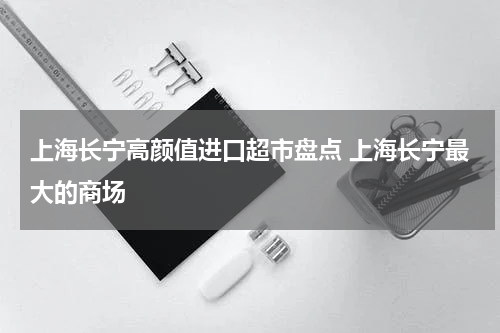 上海长宁高颜值进口超市盘点 上海长宁最大的商场