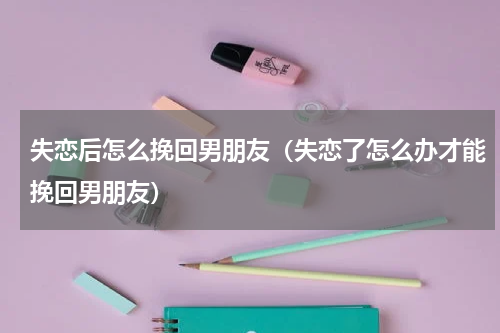 失恋后怎么挽回男朋友（失恋了怎么办才能挽回男朋友）