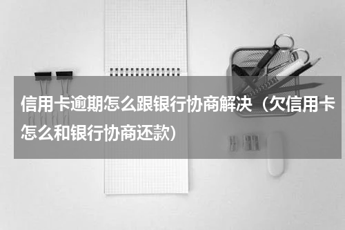 信用卡逾期怎么跟银行协商解决（欠信用卡怎么和银行协商还款）